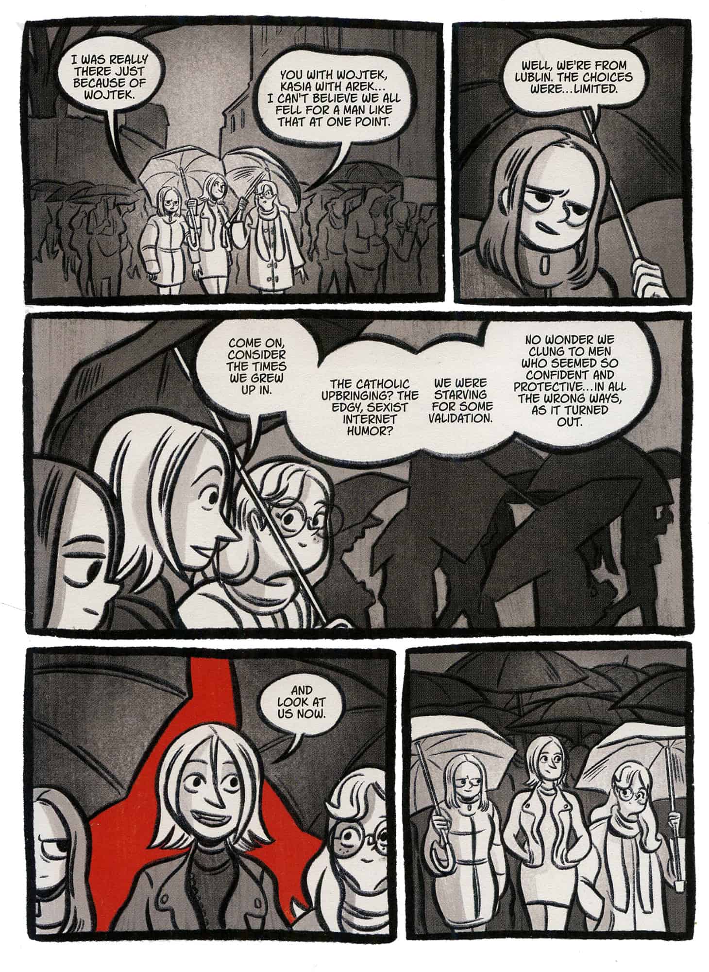 Sarjakuvasivu, jonka viiden ruudun aikana kolme sateenvarjojen alla kulkevaa nuorta naista keskustelee. Kuvitus on muuten mustavalkoista ja hyvin harmaasävyistä, mutta toiseksi viimeisen ruudun tausta on yllättäen kirkkaanpunainen.

– I was really there just because of Wojtek.
– You with Wojtek, Kasia with Arek... I can't believe we all fell for a man like that one point.
– Well, we're from Lublin. The choices were... limited.
– Come on, consider the times we grew up in. The catholic upbringing? The edgy, sexist internet humor? We were starving for some validation. No wonder we clung to men who seemed so confident and protective... in all the wrong ways, as it turned out. And look at us now.