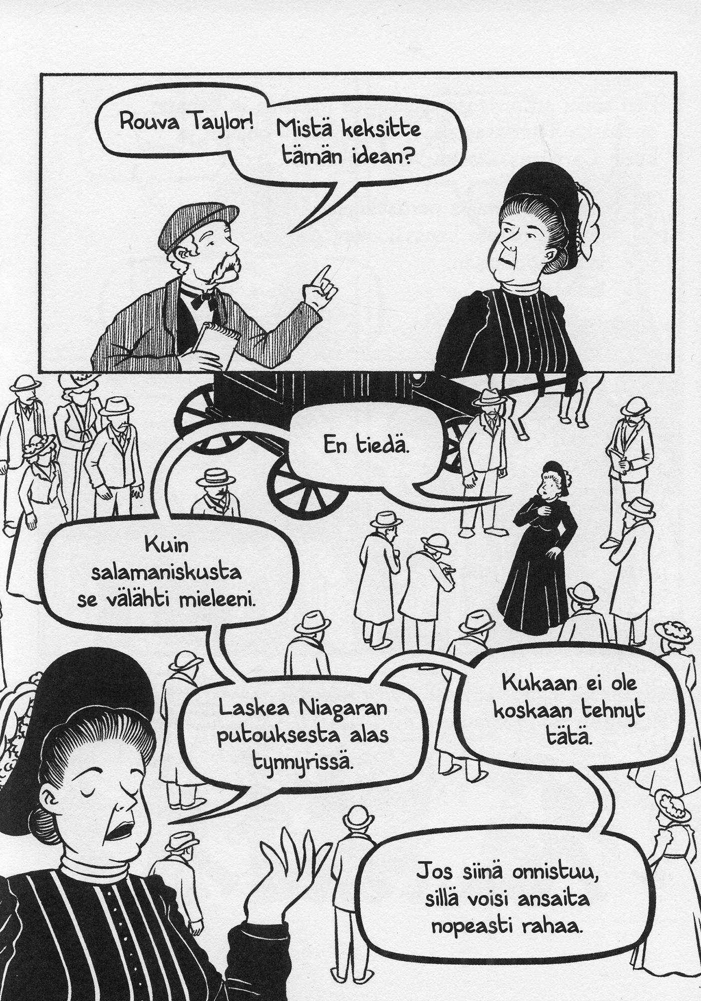 Sarjakuvasivu, jossa ensimmäisessä ruudussa toimittaja kysyy "Rouva Taylor! Mistä keksitte tämän idean?"
Toisessa ruudussa väkijoukon keskellä oleva, pitkään mustaan leninkiin pukeutunut Taylor vastaa: "En tiedä. Kuin salamaniskusta se välähti mieleeni. Laskea Niagaran putouksesta alas tynnyrissä. Kukaan ei ole koskaan tehnyt tätä. Jos siinä onnistuu, sillä voisi ansaita nopeasti rahaa."
