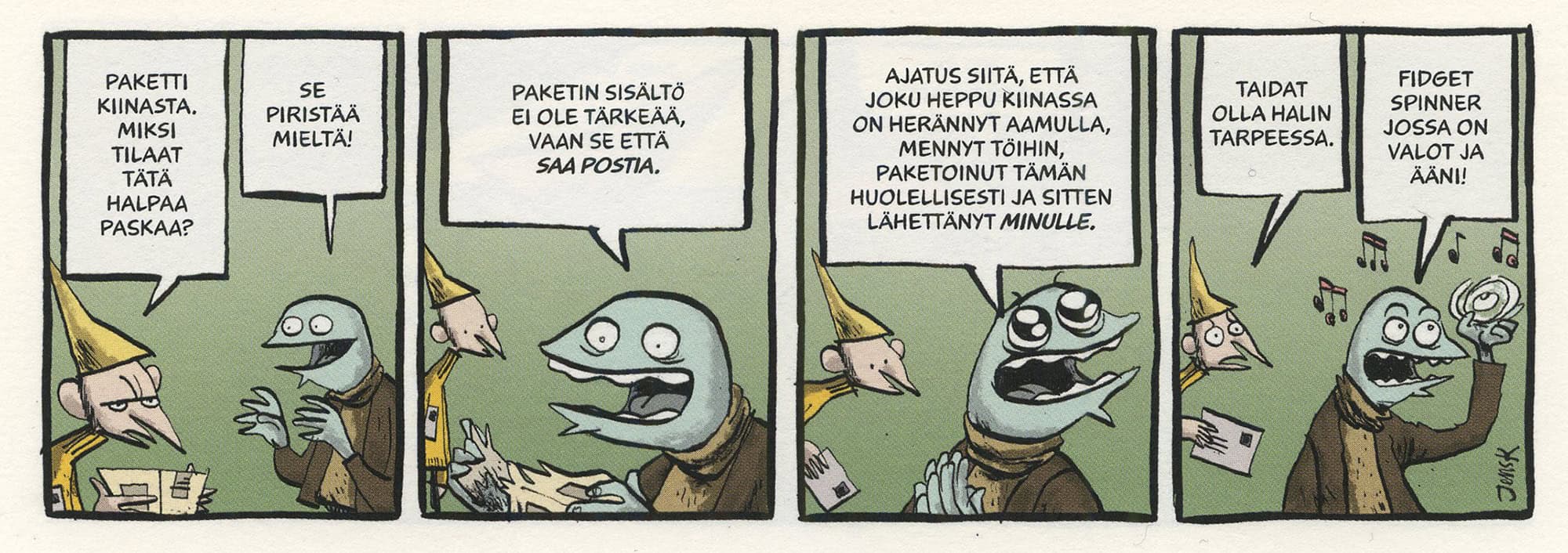 Neliruutuinen strippisarjakuva, jossa Houkka keskustelee kalalta näyttävän työkaverinsa kanssa.

1. Houkka: "Paketti Kiinasta. Miksi tilaat tätä halpaa paskaa?" Työkaveri: "Se piristää mieltä!"

2. Työkaveri: "Paketin sisältö ei ole tärkeää, vaan se että saa postia."

3. Työkaveri, silmät ihastuksesta suurina: "Ajatus siitä, että joku heppu Kiinassa on herännyt aamulla, mennyt töihin, paketoinut tämän huolellisesti ja sitten lähettänyt minulle."

4. Houkka: "Taidat olla halin tarpeessa." Työkaveri pyöritellen soivaa fidget spinneriä: "Fidget spinner jossa on valot ja ääni!"