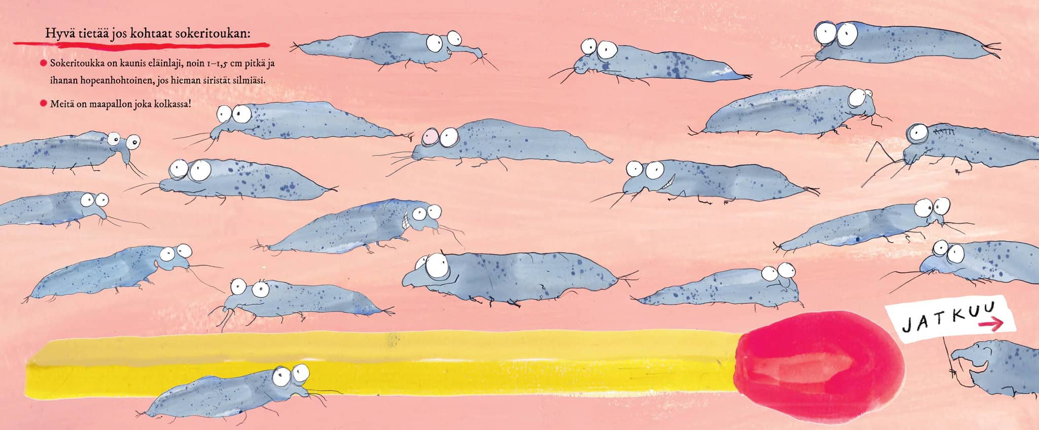 Vaaleanpunaisella taustalla maalaus, jossa on aukeaman levyinen tulitikku ja sen ympärillä 20 sokeritoukkaa: harmaita pötkylöitä joilla on isot silmät. Teksti: "Hyvä tietää jos kohtaat sokeritoukan: – Sokeritoukka on kaunis eläinlaji, noin 1–1,5 cm pitkä ja ihanan hopeanhohtoinen, jos hieman siristät silmiäsi. - Meitä on maapallon joka kolkassa!"